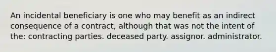 An incidental beneficiary is one who may benefit as an indirect consequence of a contract, although that was not the intent of the: contracting parties. deceased party. assignor. administrator.