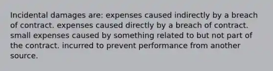 Incidental damages are: expenses caused indirectly by a breach of contract. expenses caused directly by a breach of contract. small expenses caused by something related to but not part of the contract. incurred to prevent performance from another source.