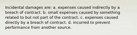 Incidental damages are: a. expenses caused indirectly by a breach of contract. b. small expenses caused by something related to but not part of the contract. c. expenses caused directly by a breach of contract. d. incurred to prevent performance from another source.