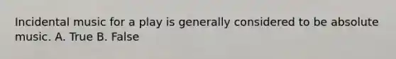 Incidental music for a play is generally considered to be absolute music. A. True B. False