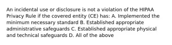 An incidental use or disclosure is not a violation of the HIPAA Privacy Rule if the covered entity (CE) has: A. Implemented the minimum necessary standard B. Established appropriate administrative safeguards C. Established appropriate physical and technical safeguards D. All of the above