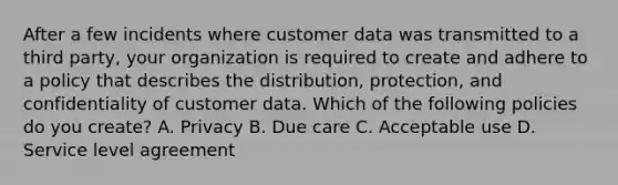 After a few incidents where customer data was transmitted to a third party, your organization is required to create and adhere to a policy that describes the distribution, protection, and confidentiality of customer data. Which of the following policies do you create? A. Privacy B. Due care C. Acceptable use D. Service level agreement