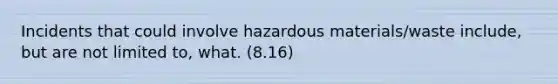 Incidents that could involve hazardous materials/waste include, but are not limited to, what. (8.16)