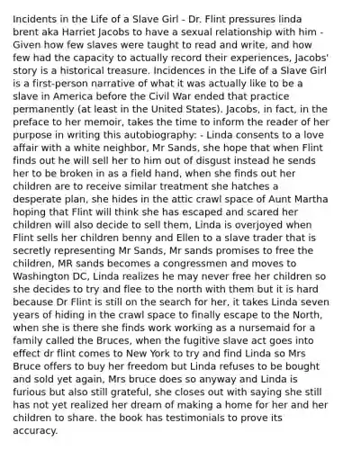 Incidents in the Life of a Slave Girl - Dr. Flint pressures linda brent aka Harriet Jacobs to have a sexual relationship with him -Given how few slaves were taught to read and write, and how few had the capacity to actually record their experiences, Jacobs' story is a historical treasure. Incidences in the Life of a Slave Girl is a first-person narrative of what it was actually like to be a slave in America before the Civil War ended that practice permanently (at least in the United States). Jacobs, in fact, in the preface to her memoir, takes the time to inform the reader of her purpose in writing this autobiography: - Linda consents to a love affair with a white neighbor, Mr Sands, she hope that when Flint finds out he will sell her to him out of disgust instead he sends her to be broken in as a field hand, when she finds out her children are to receive similar treatment she hatches a desperate plan, she hides in the attic crawl space of Aunt Martha hoping that Flint will think she has escaped and scared her children will also decide to sell them, Linda is overjoyed when Flint sells her children benny and Ellen to a slave trader that is secretly representing Mr Sands, Mr sands promises to free the children, MR sands becomes a congressmen and moves to Washington DC, Linda realizes he may never free her children so she decides to try and flee to the north with them but it is hard because Dr Flint is still on the search for her, it takes Linda seven years of hiding in the crawl space to finally escape to the North, when she is there she finds work working as a nursemaid for a family called the Bruces, when the fugitive slave act goes into effect dr flint comes to New York to try and find Linda so Mrs Bruce offers to buy her freedom but Linda refuses to be bought and sold yet again, Mrs bruce does so anyway and Linda is furious but also still grateful, she closes out with saying she still has not yet realized her dream of making a home for her and her children to share. the book has testimonials to prove its accuracy.