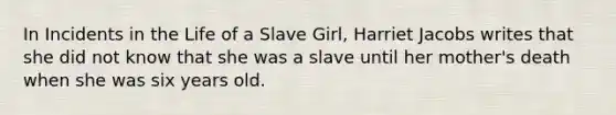 In Incidents in the Life of a Slave Girl, Harriet Jacobs writes that she did not know that she was a slave until her mother's death when she was six years old.