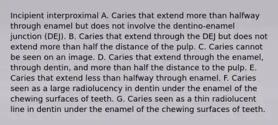 Incipient interproximal A. Caries that extend more than halfway through enamel but does not involve the dentino-enamel junction (DEJ). B. Caries that extend through the DEJ but does not extend more than half the distance of the pulp. C. Caries cannot be seen on an image. D. Caries that extend through the enamel, through dentin, and more than half the distance to the pulp. E. Caries that extend less than halfway through enamel. F. Caries seen as a large radiolucency in dentin under the enamel of the chewing surfaces of teeth. G. Caries seen as a thin radiolucent line in dentin under the enamel of the chewing surfaces of teeth.