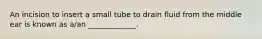 An incision to insert a small tube to drain fluid from the middle ear is known as​ a/an _____________.