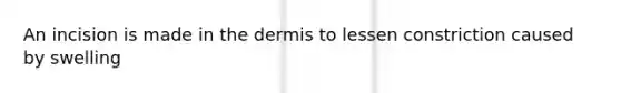 An incision is made in the dermis to lessen constriction caused by swelling