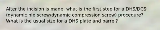 After the incision is made, what is the first step for a DHS/DCS (dynamic hip screw/dynamic compression screw) procedure? What is the usual size for a DHS plate and barrel?