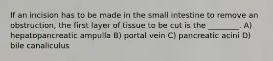 If an incision has to be made in <a href='https://www.questionai.com/knowledge/kt623fh5xn-the-small-intestine' class='anchor-knowledge'>the small intestine</a> to remove an obstruction, the first layer of tissue to be cut is the ________. A) hepatopancreatic ampulla B) portal vein C) pancreatic acini D) bile canaliculus