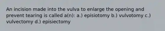 An incision made into the vulva to enlarge the opening and prevent tearing is called a(n): a.) episiotomy b.) vulvotomy c.) vulvectomy d.) episiectomy