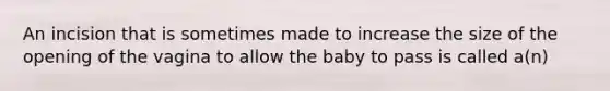 An incision that is sometimes made to increase the size of the opening of the vagina to allow the baby to pass is called a(n)