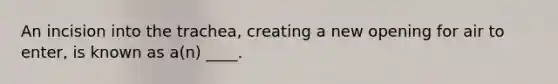 An incision into the trachea, creating a new opening for air to enter, is known as a(n) ____.