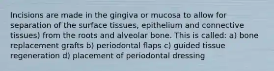 Incisions are made in the gingiva or mucosa to allow for separation of the surface tissues, epithelium and connective tissues) from the roots and alveolar bone. This is called: a) bone replacement grafts b) periodontal flaps c) guided tissue regeneration d) placement of periodontal dressing