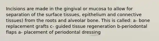 Incisions are made in the gingival or mucosa to allow for separation of the surface tissues, epithelium and <a href='https://www.questionai.com/knowledge/kYDr0DHyc8-connective-tissue' class='anchor-knowledge'>connective tissue</a>s) from the roots and alveolar bone. This is called: a- bone replacement grafts c- guided tissue regeneration b-periodontal flaps a- placement of periodontal dressing