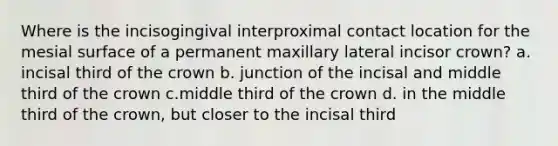 Where is the incisogingival interproximal contact location for the mesial surface of a permanent maxillary lateral incisor crown? a. incisal third of the crown b. junction of the incisal and middle third of the crown c.middle third of the crown d. in the middle third of the crown, but closer to the incisal third