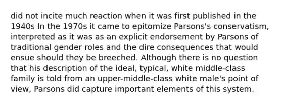 did not incite much reaction when it was first published in the 1940s In the 1970s it came to epitomize Parsons's conservatism, interpreted as it was as an explicit endorsement by Parsons of traditional gender roles and the dire consequences that would ensue should they be breeched. Although there is no question that his description of the ideal, typical, white middle-class family is told from an upper-middle-class white male's point of view, Parsons did capture important elements of this system.