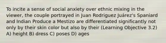 To incite a sense of social anxiety over ethnic mixing in the viewer, the couple portrayed in Juan Rodriguez Juárez's Spaniard and Indian Produce a Mestizo are differentiated significantly not only by their skin color but also by their (Learning Objective 3.2) A) height B) dress C) poses D) ages