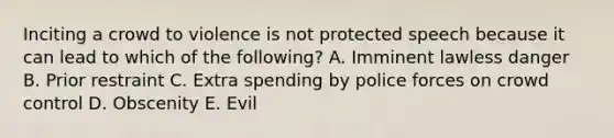 Inciting a crowd to violence is not protected speech because it can lead to which of the following? A. Imminent lawless danger B. Prior restraint C. Extra spending by police forces on crowd control D. Obscenity E. Evil