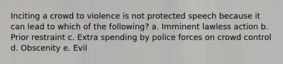 Inciting a crowd to violence is not protected speech because it can lead to which of the following? a. Imminent lawless action b. Prior restraint c. Extra spending by police forces on crowd control d. Obscenity e. Evil