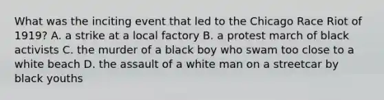 What was the inciting event that led to the Chicago Race Riot of 1919? A. a strike at a local factory B. a protest march of black activists C. the murder of a black boy who swam too close to a white beach D. the assault of a white man on a streetcar by black youths