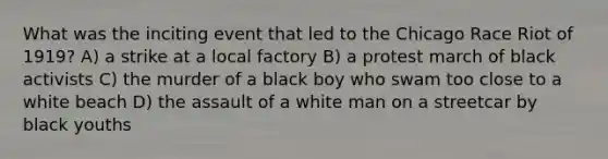 What was the inciting event that led to the Chicago Race Riot of 1919? A) a strike at a local factory B) a protest march of black activists C) the murder of a black boy who swam too close to a white beach D) the assault of a white man on a streetcar by black youths