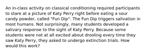 An in-class activity on <a href='https://www.questionai.com/knowledge/kI6awfNO2B-classical-conditioning' class='anchor-knowledge'>classical conditioning</a> required participants to stare at a picture of Katy Perry right before eating a sour candy powder, called "Fun Dip". The Fun Dip triggers salivation in most humans. Not surprisingly, many students developed a salivary response to the sight of Katy Perry. Because some students were not at all excited about drooling every time they saw Katy Perry, they asked to undergo extinction trials. How would this work?