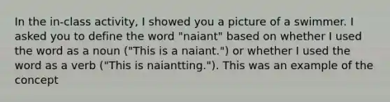 In the in-class activity, I showed you a picture of a swimmer. I asked you to define the word "naiant" based on whether I used the word as a noun ("This is a naiant.") or whether I used the word as a verb ("This is naiantting."). This was an example of the concept