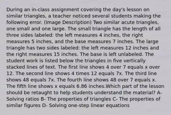 During an in-class assignment covering the day's lesson on similar triangles, a teacher noticed several students making the following error. (Image Description) Two similar acute triangles, one small and one large. The small triangle has the length of all three sides labeled: the left measures 4 inches, the right measures 5 inches, and the base measures 7 inches. The large triangle has two sides labeled: the left measures 12 inches and the right measures 15 inches. The base is left unlabeled. The student work is listed below the triangles in five vertically stacked lines of text. The first line shows 4 over 7 equals x over 12. The second line shows 4 times 12 equals 7x. The third line shows 48 equals 7x. The fourth line shows 48 over 7 equals x. The fifth line shows x equals 6.86 inches.Which part of the lesson should be retaught to help students understand the material? A- Solving ratios B- The properties of triangles C- The properties of similar figures D- Solving one-step linear equations