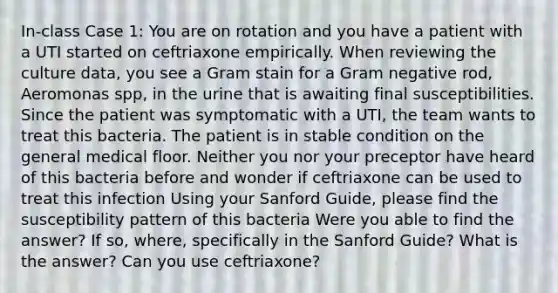 In-class Case 1: You are on rotation and you have a patient with a UTI started on ceftriaxone empirically. When reviewing the culture data, you see a Gram stain for a Gram negative rod, Aeromonas spp, in the urine that is awaiting final susceptibilities. Since the patient was symptomatic with a UTI, the team wants to treat this bacteria. The patient is in stable condition on the general medical floor. Neither you nor your preceptor have heard of this bacteria before and wonder if ceftriaxone can be used to treat this infection Using your Sanford Guide, please find the susceptibility pattern of this bacteria Were you able to find the answer? If so, where, specifically in the Sanford Guide? What is the answer? Can you use ceftriaxone?