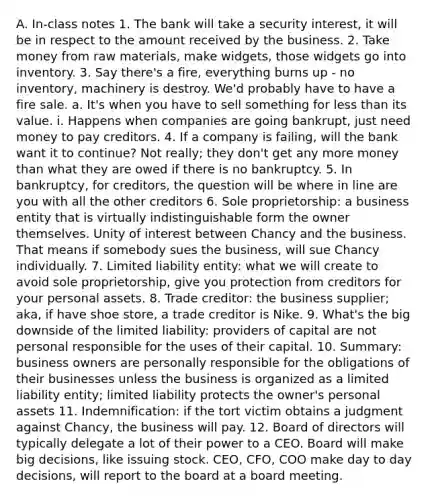 A. In-class notes 1. The bank will take a security interest, it will be in respect to the amount received by the business. 2. Take money from raw materials, make widgets, those widgets go into inventory. 3. Say there's a fire, everything burns up - no inventory, machinery is destroy. We'd probably have to have a fire sale. a. It's when you have to sell something for <a href='https://www.questionai.com/knowledge/k7BtlYpAMX-less-than' class='anchor-knowledge'>less than</a> its value. i. Happens when companies are going bankrupt, just need money to pay creditors. 4. If a company is failing, will the bank want it to continue? Not really; they don't get any more money than what they are owed if there is no bankruptcy. 5. In bankruptcy, for creditors, the question will be where in line are you with all the other creditors 6. Sole proprietorship: a business entity that is virtually indistinguishable form the owner themselves. Unity of interest between Chancy and the business. That means if somebody sues the business, will sue Chancy individually. 7. <a href='https://www.questionai.com/knowledge/kave9bsmoD-limited-liability' class='anchor-knowledge'>limited liability</a> entity: what we will create to avoid sole proprietorship, give you protection from creditors for your personal assets. 8. Trade creditor: the business supplier; aka, if have shoe store, a trade creditor is Nike. 9. What's the big downside of the limited liability: providers of capital are not personal responsible for the uses of their capital. 10. Summary: business owners are personally responsible for the obligations of their businesses unless the business is organized as a limited liability entity; limited liability protects the owner's personal assets 11. Indemnification: if the tort victim obtains a judgment against Chancy, the business will pay. 12. Board of directors will typically delegate a lot of their power to a CEO. Board will make big decisions, like issuing stock. CEO, CFO, COO make day to day decisions, will report to the board at a board meeting.