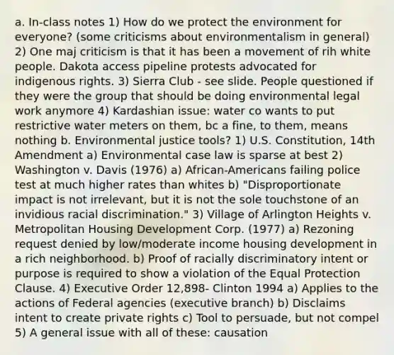 a. In-class notes 1) How do we protect the environment for everyone? (some criticisms about environmentalism in general) 2) One maj criticism is that it has been a movement of rih white people. Dakota access pipeline protests advocated for indigenous rights. 3) Sierra Club - see slide. People questioned if they were the group that should be doing environmental legal work anymore 4) Kardashian issue: water co wants to put restrictive water meters on them, bc a fine, to them, means nothing b. Environmental justice tools? 1) U.S. Constitution, 14th Amendment a) Environmental case law is sparse at best 2) Washington v. Davis (1976) a) African-Americans failing police test at much higher rates than whites b) "Disproportionate impact is not irrelevant, but it is not the sole touchstone of an invidious racial discrimination." 3) Village of Arlington Heights v. Metropolitan Housing Development Corp. (1977) a) Rezoning request denied by low/moderate income housing development in a rich neighborhood. b) Proof of racially discriminatory intent or purpose is required to show a violation of the Equal Protection Clause. 4) Executive Order 12,898- Clinton 1994 a) Applies to the actions of Federal agencies (executive branch) b) Disclaims intent to create private rights c) Tool to persuade, but not compel 5) A general issue with all of these: causation