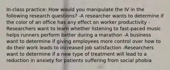 In-class practice: How would you manipulate the IV in the following research questions? -A researcher wants to determine if the color of an office has any effect on worker productivity -Researchers want to learn whether listening to fast-paced music helps runners perform better during a marathon -A business want to determine if giving employees more control over how to do their work leads to increased job satisfaction -Researchers want to determine if a new type of treatment will lead to a reduction in anxiety for patients suffering from social phobia