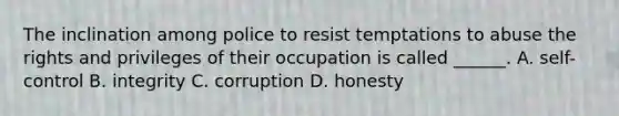 The inclination among police to resist temptations to abuse the rights and privileges of their occupation is called ______. A. self-control B. integrity C. corruption D. honesty