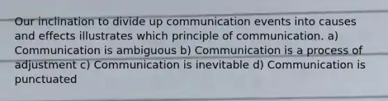 Our inclination to divide up communication events into causes and effects illustrates which principle of communication. a) Communication is ambiguous b) Communication is a process of adjustment c) Communication is inevitable d) Communication is punctuated