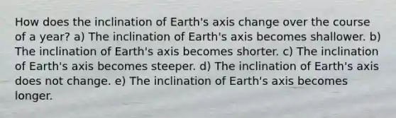 How does the inclination of Earth's axis change over the course of a year? a) The inclination of Earth's axis becomes shallower. b) The inclination of Earth's axis becomes shorter. c) The inclination of Earth's axis becomes steeper. d) The inclination of Earth's axis does not change. e) The inclination of Earth's axis becomes longer.