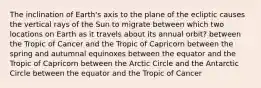 The inclination of Earth's axis to the plane of the ecliptic causes the vertical rays of the Sun to migrate between which two locations on Earth as it travels about its annual orbit? between the Tropic of Cancer and the Tropic of Capricorn between the spring and autumnal equinoxes between the equator and the Tropic of Capricorn between the Arctic Circle and the Antarctic Circle between the equator and the Tropic of Cancer