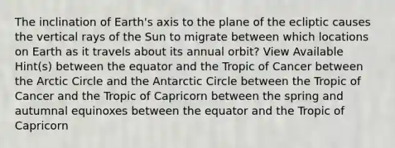 The inclination of Earth's axis to the plane of the ecliptic causes the vertical rays of the Sun to migrate between which locations on Earth as it travels about its annual orbit? View Available Hint(s) between the equator and the Tropic of Cancer between the Arctic Circle and the Antarctic Circle between the Tropic of Cancer and the Tropic of Capricorn between the spring and autumnal equinoxes between the equator and the Tropic of Capricorn