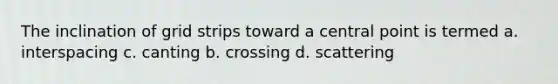 The inclination of grid strips toward a central point is termed a. interspacing c. canting b. crossing d. scattering