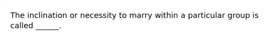 The inclination or necessity to marry within a particular group is called ______.