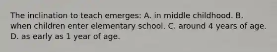 The inclination to teach emerges: A. in middle childhood. B. when children enter elementary school. C. around 4 years of age. D. as early as 1 year of age.