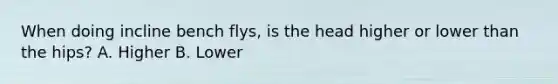 When doing incline bench flys, is the head higher or lower than the hips? A. Higher B. Lower