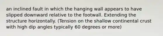 an inclined fault in which the hanging wall appears to have slipped downward relative to the footwall. Extending the structure horizontally. (Tension on the shallow continental crust with high dip angles typically 60 degrees or more)