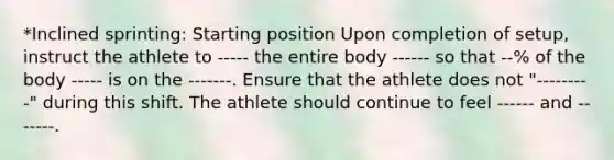 *Inclined sprinting: Starting position Upon completion of setup, instruct the athlete to ----- the entire body ------ so that --% of the body ----- is on the -------. Ensure that the athlete does not "---------" during this shift. The athlete should continue to feel ------ and -------.