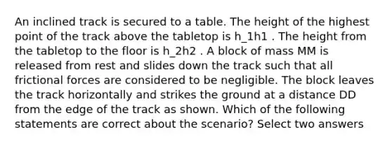 An inclined track is secured to a table. The height of the highest point of the track above the tabletop is h_1h1​ . The height from the tabletop to the floor is h_2h2​ . A block of mass MM is released from rest and slides down the track such that all frictional forces are considered to be negligible. The block leaves the track horizontally and strikes the ground at a distance DD from the edge of the track as shown. Which of the following statements are correct about the scenario? Select two answers