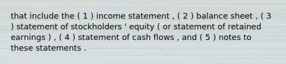 that include the ( 1 ) <a href='https://www.questionai.com/knowledge/kCPMsnOwdm-income-statement' class='anchor-knowledge'>income statement</a> , ( 2 ) balance sheet , ( 3 ) statement of stockholders ' equity ( or statement of retained earnings ) , ( 4 ) statement of cash flows , and ( 5 ) notes to these statements .