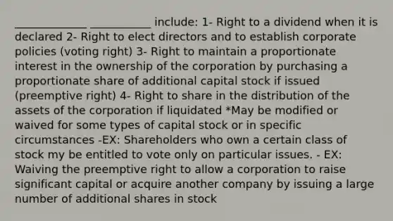 _____________ ___________ include: 1- Right to a dividend when it is declared 2- Right to elect directors and to establish corporate policies (voting right) 3- Right to maintain a proportionate interest in the ownership of the corporation by purchasing a proportionate share of additional capital stock if issued (preemptive right) 4- Right to share in the distribution of the assets of the corporation if liquidated *May be modified or waived for some types of capital stock or in specific circumstances -EX: Shareholders who own a certain class of stock my be entitled to vote only on particular issues. - EX: Waiving the preemptive right to allow a corporation to raise significant capital or acquire another company by issuing a large number of additional shares in stock