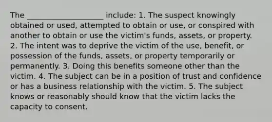 The ____________________ include: 1. The suspect knowingly obtained or used, attempted to obtain or use, or conspired with another to obtain or use the victim's funds, assets, or property. 2. The intent was to deprive the victim of the use, benefit, or possession of the funds, assets, or property temporarily or permanently. 3. Doing this benefits someone other than the victim. 4. The subject can be in a position of trust and confidence or has a business relationship with the victim. 5. The subject knows or reasonably should know that the victim lacks the capacity to consent.