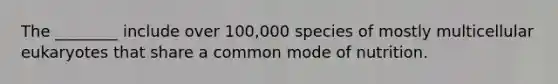 The ________ include over 100,000 species of mostly multicellular eukaryotes that share a common mode of nutrition.