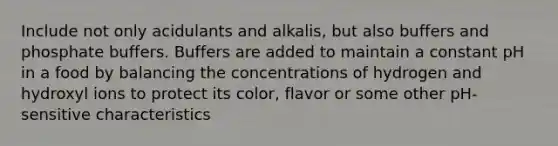 Include not only acidulants and alkalis, but also buffers and phosphate buffers. Buffers are added to maintain a constant pH in a food by balancing the concentrations of hydrogen and hydroxyl ions to protect its color, flavor or some other pH-sensitive characteristics